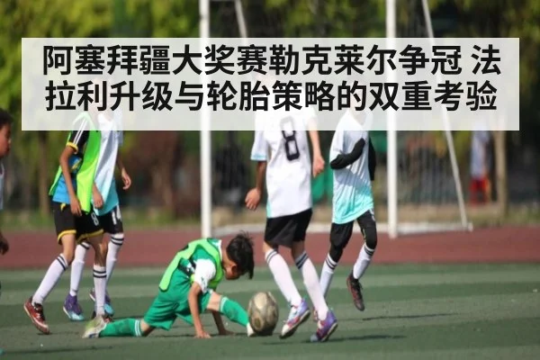阿塞拜疆大奖赛勒克莱尔争冠 法拉利升级与轮胎策略的双重考验