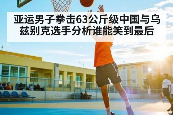 亚运男子拳击63公斤级中国与乌兹别克选手分析谁能笑到最后