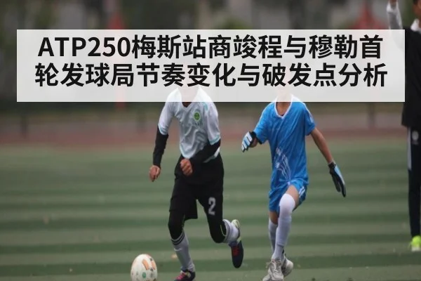 ATP250梅斯站商竣程与穆勒首轮发球局节奏变化与破发点分析
